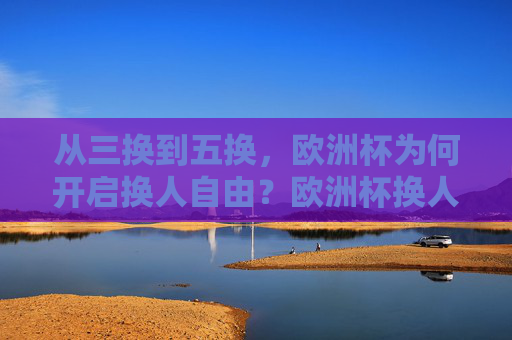 从三换到五换,欧洲杯为何开启换人自由?欧洲杯换人自由,三换到五换的原因