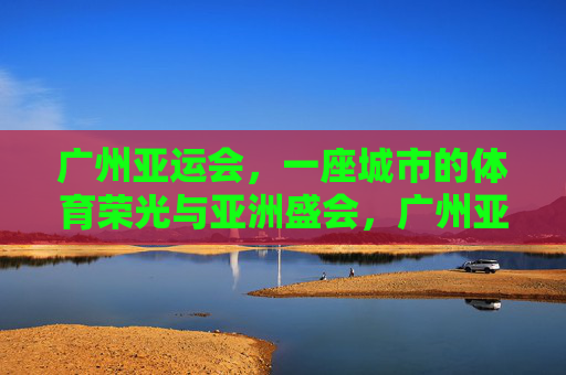 广州亚运会,一座城市的体育荣光与亚洲盛会,广州亚运会,城市体育荣光与亚洲盛会