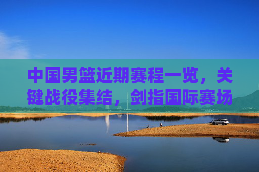 中国男篮近期赛程一览,关键战役集结,剑指国际赛场佳绩