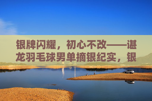 银牌闪耀，初心不改——谌龙羽毛球男单摘银纪实，银牌闪耀初心不改谌龙羽毛球男单摘银