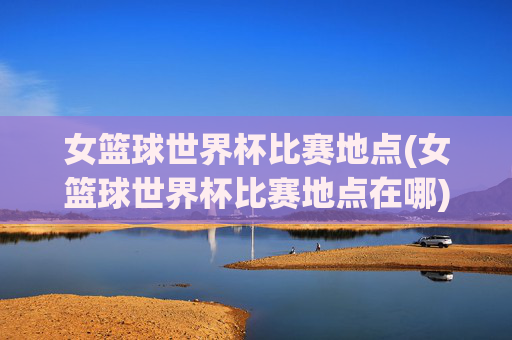 女篮球世界杯比赛地点(女篮球世界杯比赛地点在哪)