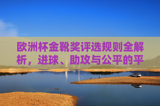 欧洲杯金靴奖评选规则全解析,进球、助攻与公平的平衡,欧洲杯金靴奖评选规则全解析,进球、助攻与公平的平衡