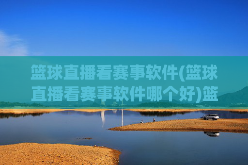 篮球直播看赛事软件(篮球直播看赛事软件哪个好)篮球直播看赛事软件哪个好？
