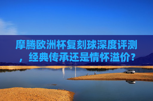 摩腾欧洲杯复刻球深度评测,经典传承还是情怀溢价?摩腾欧洲杯复刻球,经典传承还是情怀溢价?