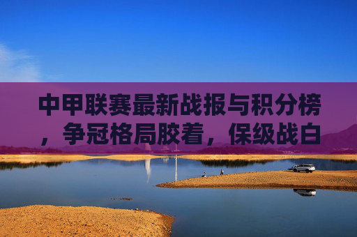 中甲联赛最新战报与积分榜,争冠格局胶着,保级战白热化,中甲联赛最新战报与积分榜,争冠胶着,保级白热化