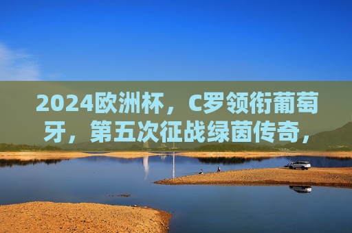 2024欧洲杯,C罗领衔葡萄牙,第五次征战绿茵传奇,C罗第五次征战欧洲杯,领衔葡萄牙续写绿茵传奇