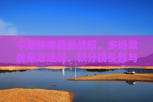 中超联赛最新战报,多场激战悬念迭起,积分榜头部与保级区双线升温