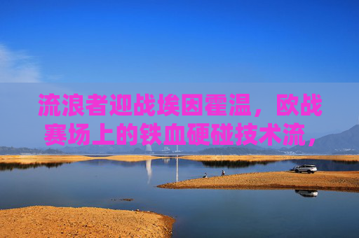 流浪者迎战埃因霍温,欧战赛场上的铁血硬碰技术流,流浪者迎战埃因霍温,欧赛场铁血硬碰技术流