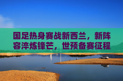 国足热身赛战新西兰，新阵容淬炼锋芒，世预备赛征程再启，新阵淬锋芒！国足热身赛战新西兰，世预赛征程再启