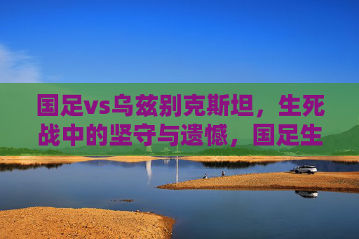 国足vs乌兹别克斯坦，生死战中的坚守与遗憾，国足生死战，坚守终憾负乌兹别克斯坦