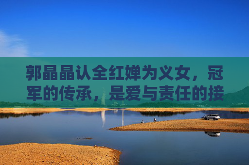 郭晶晶认全红婵为义女,冠军的传承,是爱与责任的接力,郭晶晶认全红婵为义女,冠军传承的爱与责任接力