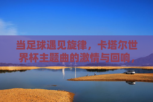 当足球遇见旋律，卡塔尔世界杯主题曲的激情与回响，足球遇见旋律，卡塔尔世界杯主题曲的激情回响