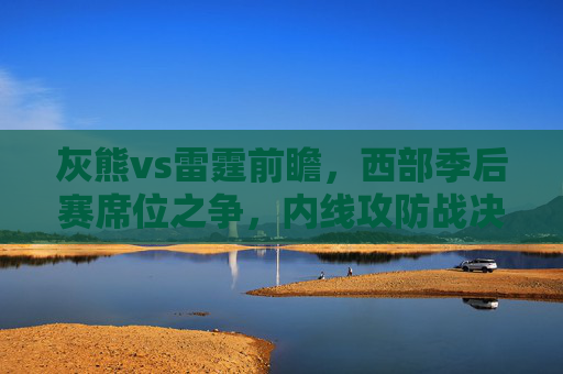 灰熊vs雷霆前瞻,西部季后赛席位之争,内线攻防战决定胜负