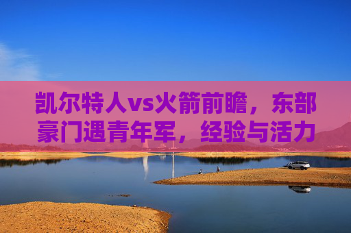凯尔特人vs火箭前瞻,东部豪门遇青年军,经验与活力的碰撞