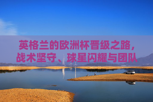 英格兰的欧洲杯晋级之路,战术坚守、球星闪耀与团队韧性的胜利,英格兰欧洲杯晋级之路,战术坚守、球星闪耀与团队韧性的胜利