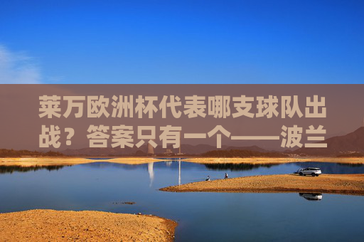 莱万欧洲杯代表哪支球队出战？答案只有一个——波兰国家队，莱万欧洲杯代表波兰国家队出战