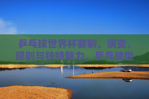 乒乓球世界杯赛制,演变、规则与独特魅力,乒乓球世界杯,赛制演变、规则与独特魅力解析