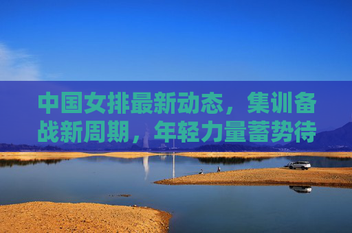 中国女排最新动态,集训备战新周期,年轻力量蓄势待发,中国女排备战新周期 年轻力量蓄势待发