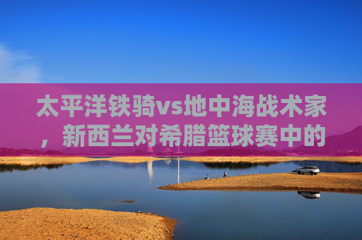 太平洋铁骑vs地中海战术家，新西兰对希腊篮球赛中的篮球哲学碰撞，太平洋铁骑vs地中海战术家，篮球哲学的碰撞