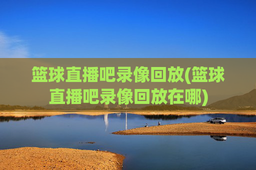篮球直播吧录像回放(篮球直播吧录像回放在哪)