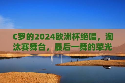 C罗的2024欧洲杯绝唱，淘汰赛舞台，最后一舞的荣光与未竟之梦，C罗2024欧洲杯绝唱，淘汰赛最后一舞，荣光与未竟之梦