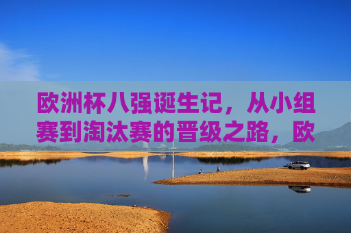 欧洲杯八强诞生记，从小组赛到淘汰赛的晋级之路，欧洲杯八强诞生，小组赛到淘汰赛的晋级之路