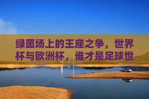 绿茵场上的王座之争，世界杯与欧洲杯，谁才是足球世界的至高荣誉？世界杯VS欧洲杯，谁为足球至高王座？