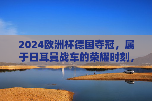 2024欧洲杯德国夺冠,属于日耳曼战车的荣耀时刻,2024欧洲杯,日耳曼战车的荣耀加冕