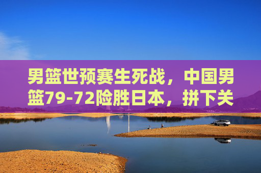 男篮世预赛生死战,中国男篮79-72险胜日本,拼下关键胜利,男篮世预赛生死战,中国男篮险胜日本,拼下关键胜利