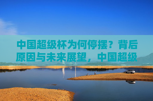 中国超级杯为何停摆?背后原因与未来展望,中国超级杯停摆,原因与未来展望