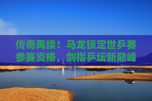 传奇再续!马龙锁定世乒赛参赛资格,剑指乒坛新巅峰,马龙锁定世乒赛资格 传奇再续剑指新巅峰