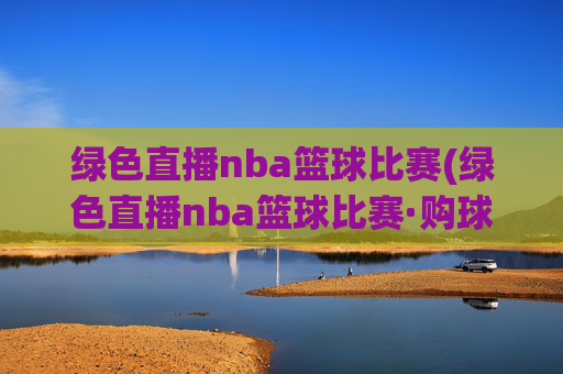绿色直播nba篮球比赛(绿色直播nba篮球比赛·购球点这.球迷最新入口.中国)