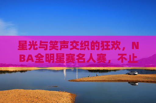 星光与笑声交织的狂欢,NBA全明星赛名人赛,不止是配角秀,全明星名人赛,星光笑聚不止是配角秀