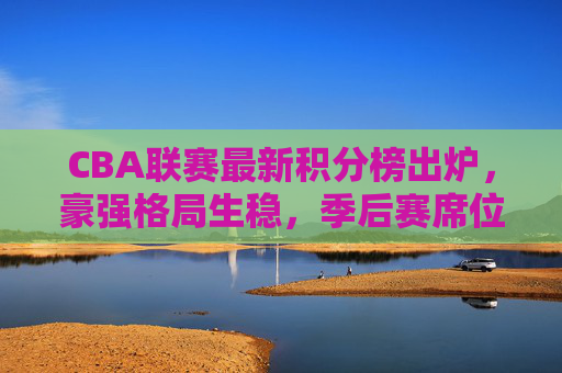 CBA联赛最新积分榜出炉，豪强格局生稳，季后赛席位争夺进入白热化阶段，CBA最新积分榜出炉，豪强格局稳固，季后赛席位争夺白热化