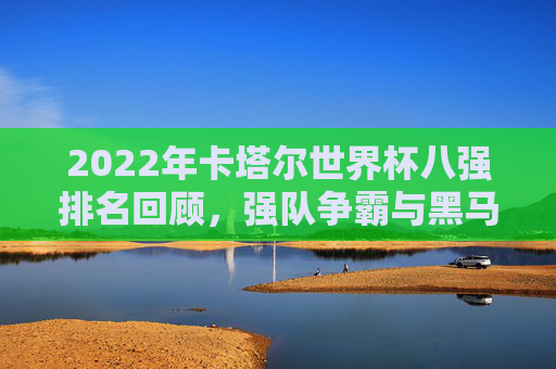 2022年卡塔尔世界杯八强排名回顾，强队争霸与黑马传奇，2022卡塔尔世界杯八强回顾，强队争霸与黑马传奇