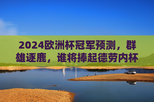 2024欧洲杯冠军预测，群雄逐鹿，谁将捧起德劳内杯？2024欧洲杯，群雄逐鹿，谁能捧起德劳内杯？