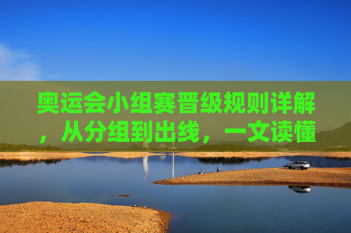 奥运会小组赛晋级规则详解，从分组到出线，一文读懂，奥运会小组赛晋级规则详解，从分组到出线，一文读懂