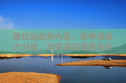 莱切迎战热内亚，意甲保级六分战，攻防漏洞谁能先补？莱切迎战热内亚，意甲保级六分战，攻防漏洞谁能先补？