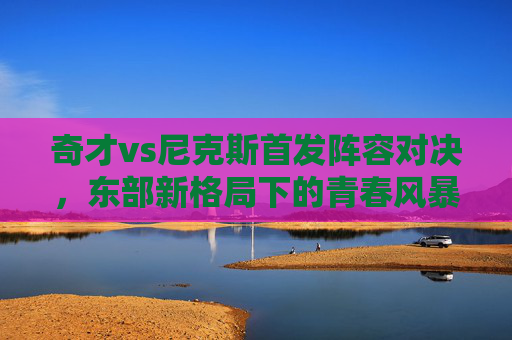 奇才vs尼克斯首发阵容对决，东部新格局下的青春风暴与铁血防守，奇才vs尼克斯首发对决，青春风暴遇铁血防守，东部新格局初显