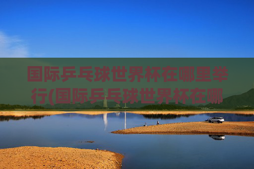 国际乒乓球世界杯在哪里举行(国际乒乓球世界杯在哪里举行的)国际乒乓球世界杯在哪里举行