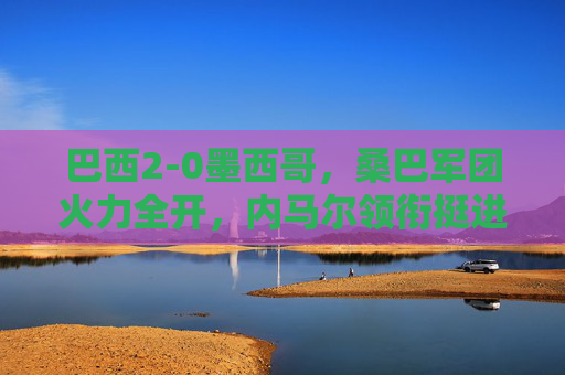 巴西2-0墨西哥，桑巴军团火力全开，内马尔领衔挺进下一轮，巴西2-0力克墨西哥 内马尔领衔桑巴军团挺进下一轮