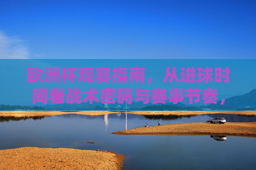 欧洲杯观赛指南，从进球时间看战术密码与赛事节奏，欧洲杯观赛指南，从进球时间看战术密码与赛事节奏