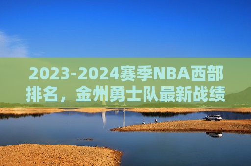 2023-2024赛季NBA西部排名,金州勇士队最新战绩与排名分析,2023-2024赛季NBA西部排名,金州勇士队最新战绩与排名分析