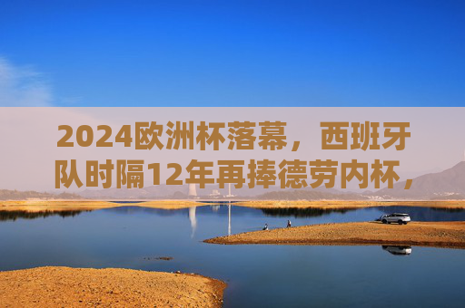2024欧洲杯落幕，西班牙队时隔12年再捧德劳内杯，青春风暴书写新传奇，西班牙时隔12年捧杯！2024欧洲杯青春风暴书写新传奇