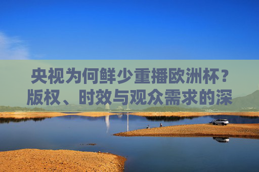 央视为何鲜少重播欧洲杯?版权、时效与观众需求的深层博弈,央视鲜少重播欧洲杯,版权、时效与观众需求的深层博弈