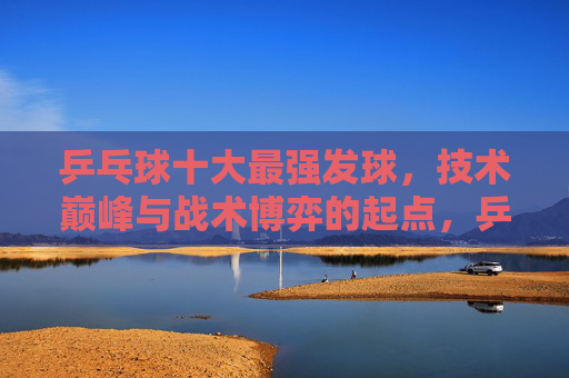 乒乓球十大最强发球，技术巅峰与战术博弈的起点，乒乓球十大最强发球，技术巅峰与战术博弈的起点