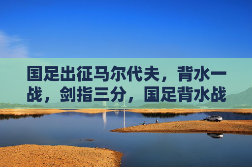 国足出征马尔代夫，背水一战，剑指三分，国足背水战马尔代夫，剑指三分