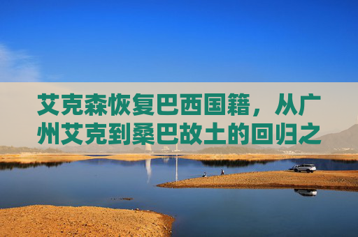 艾克森恢复巴西国籍,从广州艾克到桑巴故土的回归之路,艾克森,从广州艾克到桑巴故土的回归之路