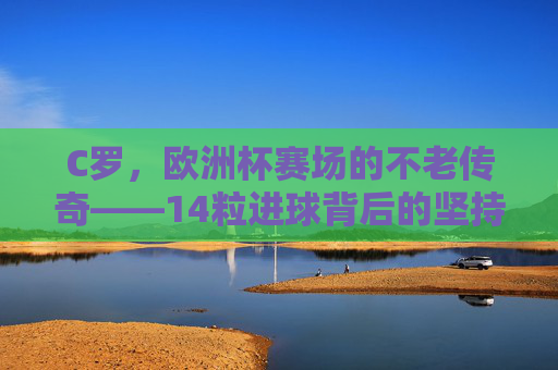 C罗，欧洲杯赛场的不老传奇——14粒进球背后的坚持与荣耀，C罗，欧洲杯赛场的不老传奇——14粒进球背后的坚持与荣耀