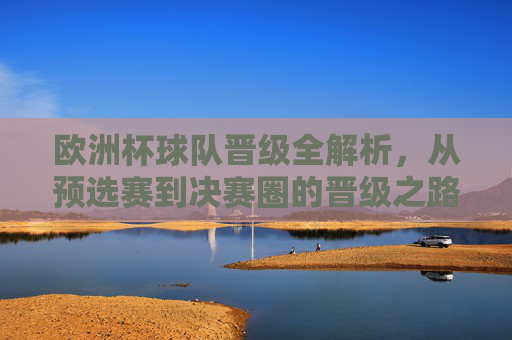 欧洲杯球队晋级全解析，从预选赛到决赛圈的晋级之路，欧洲杯晋级之路全解析，从预选赛到决赛圈